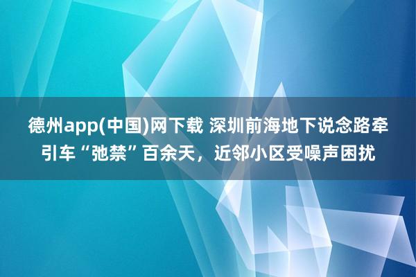 德州app(中国)网下载 深圳前海地下说念路牵引车“弛禁”百余天，近邻小区受噪声困扰