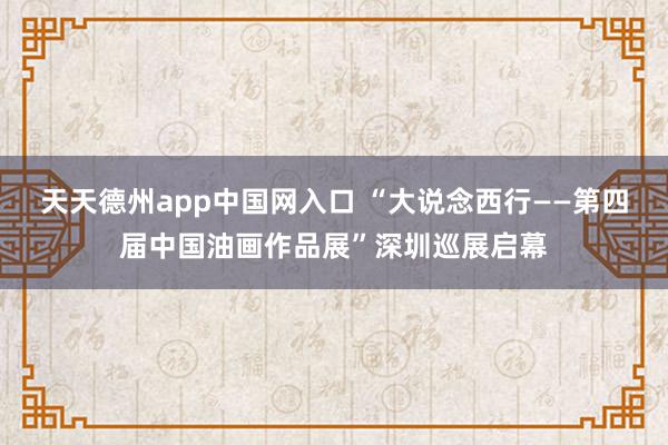 天天德州app中国网入口 “大说念西行——第四届中国油画作品展”深圳巡展启幕