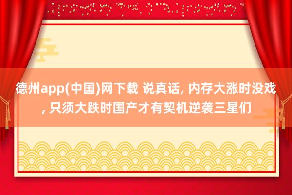 德州app(中国)网下载 说真话, 内存大涨时没戏, 只须大跌时国产才有契机逆袭三星们