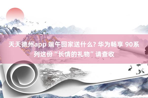 天天德州app 端午回家送什么? 华为畅享 90系列这份“长情的礼物”请查收