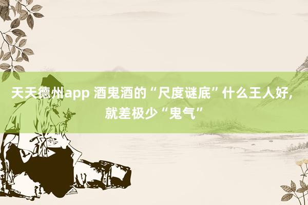 天天德州app 酒鬼酒的“尺度谜底”什么王人好， 就差极少“鬼气”