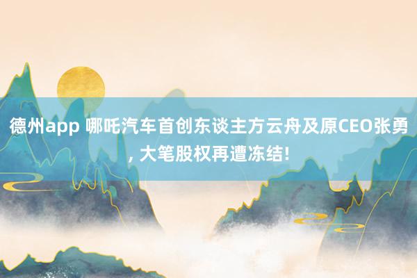 德州app 哪吒汽车首创东谈主方云舟及原CEO张勇， 大笔股权再遭冻结!